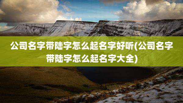 公司名字带陆字怎么起名字好听(公司名字带陆字怎么起名字大全)
