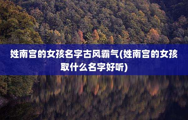 姓南宫的女孩名字古风霸气(姓南宫的女孩取什么名字好听)