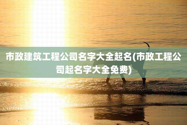 市政建筑工程公司名字大全起名(市政工程公司起名字大全免费)