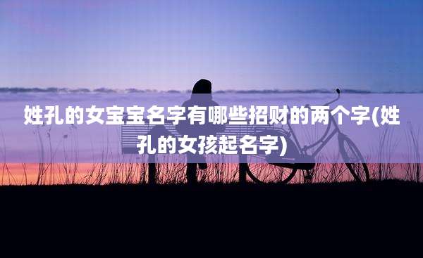 姓孔的女宝宝名字有哪些招财的两个字(姓孔的女孩起名字)