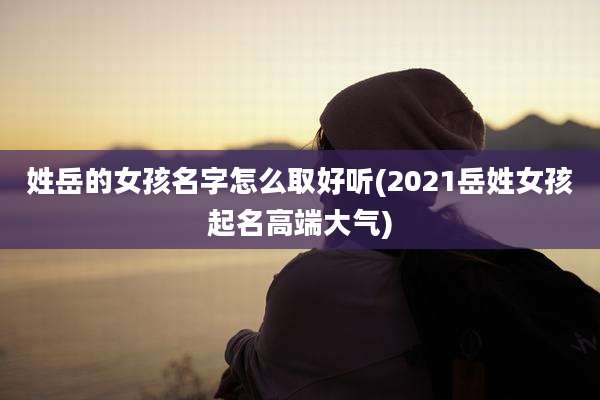 姓岳的女孩名字怎么取好听(2021岳姓女孩起名高端大气)