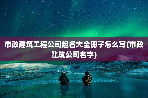 市政建筑工程公司起名大全册子怎么写(市政建筑公司名字)