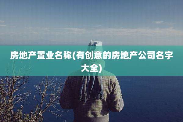 房地产置业名称(有创意的房地产公司名字大全)