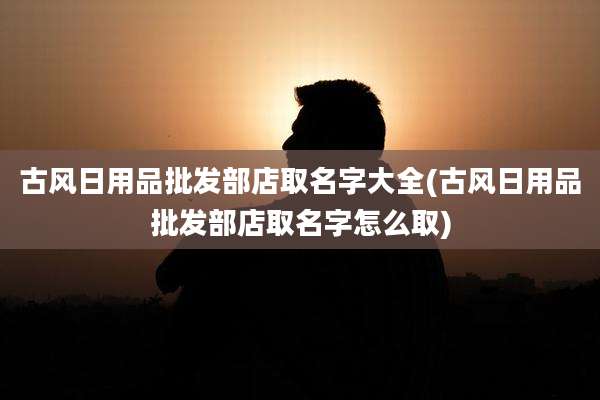 古风日用品批发部店取名字大全(古风日用品批发部店取名字怎么取)