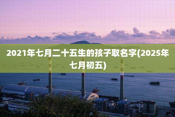 2021年七月二十五生的孩子取名字(2025年七月初五)