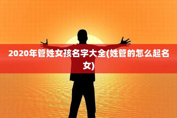 2020年管姓女孩名字大全(姓管的怎么起名女)
