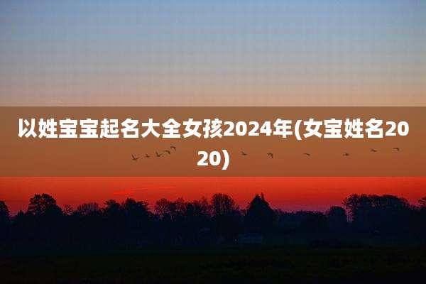 以姓宝宝起名大全女孩2024年(女宝姓名2020)