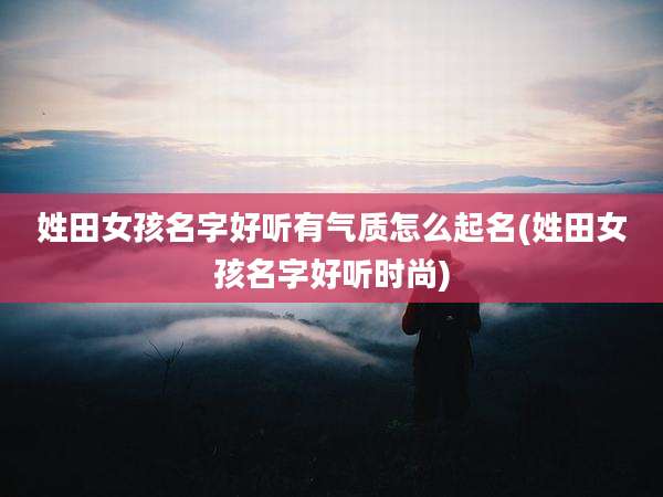 姓田女孩名字好听有气质怎么起名(姓田女孩名字好听时尚)