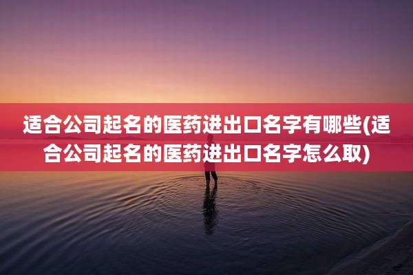 适合公司起名的医药进出口名字有哪些(适合公司起名的医药进出口名字怎么取)