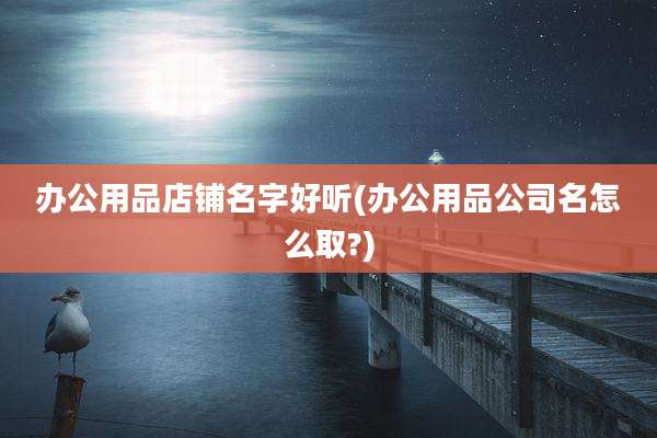 办公用品店铺名字好听(办公用品公司名怎么取?)