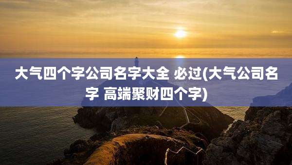 大气四个字公司名字大全 必过(大气公司名字 高端聚财四个字)