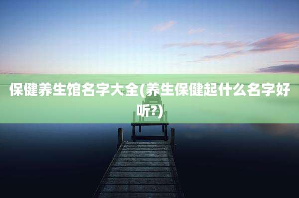 保健养生馆名字大全(养生保健起什么名字好听?)