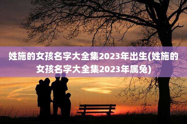 姓施的女孩名字大全集2023年出生(姓施的女孩名字大全集2023年属兔)