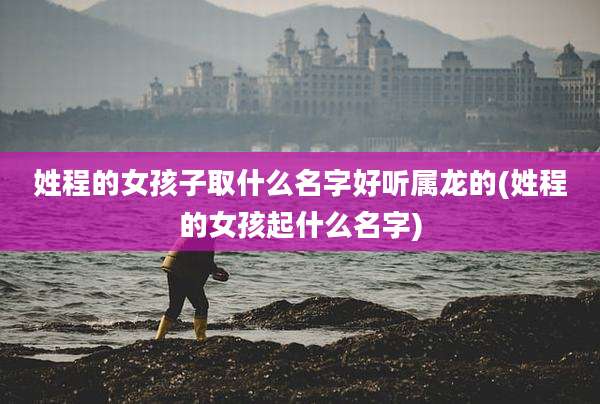 姓程的女孩子取什么名字好听属龙的(姓程的女孩起什么名字)