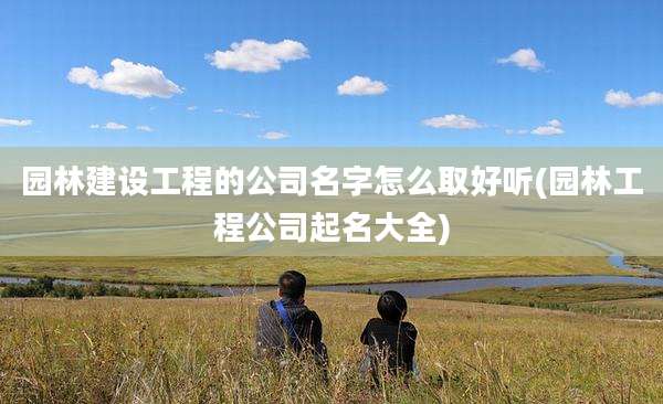 园林建设工程的公司名字怎么取好听(园林工程公司起名大全)