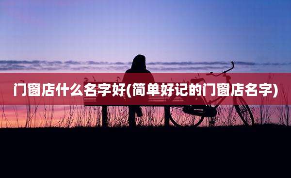 门窗店什么名字好(简单好记的门窗店名字)