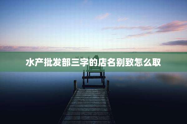 水产批发部三字的店名别致怎么取