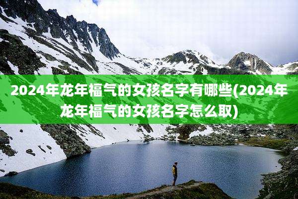 2024年龙年福气的女孩名字有哪些(2024年龙年福气的女孩名字怎么取)