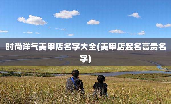 时尚洋气美甲店名字大全(美甲店起名高贵名字)
