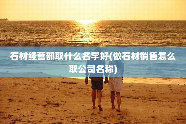 石材经营部取什么名字好(做石材销售怎么取公司名称)