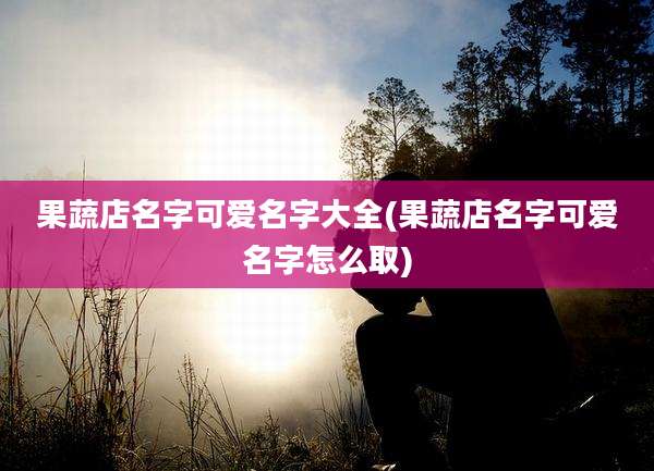果蔬店名字可爱名字大全(果蔬店名字可爱名字怎么取)