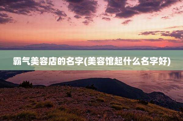 霸气美容店的名字(美容馆起什么名字好)