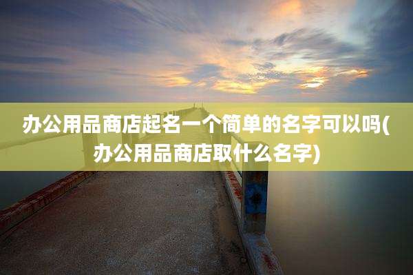 办公用品商店起名一个简单的名字可以吗(办公用品商店取什么名字)