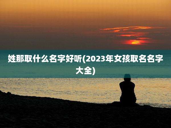 姓那取什么名字好听(2023年女孩取名名字大全)