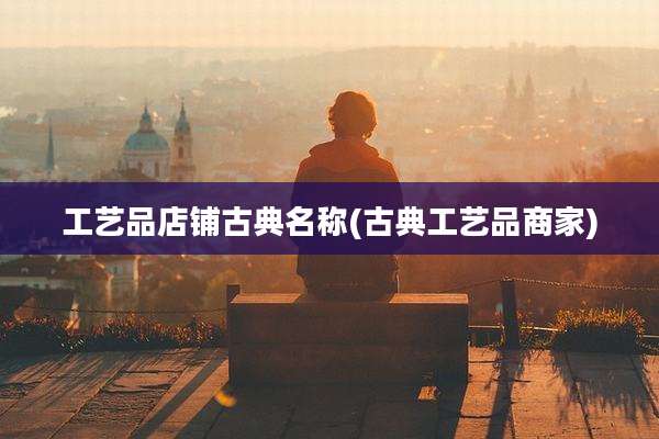 工艺品店铺古典名称(古典工艺品商家)