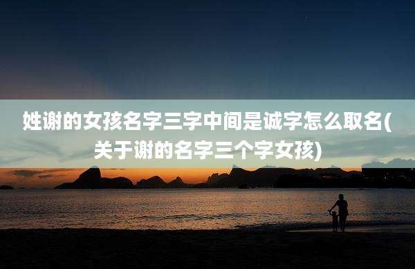姓谢的女孩名字三字中间是诚字怎么取名(关于谢的名字三个字女孩)