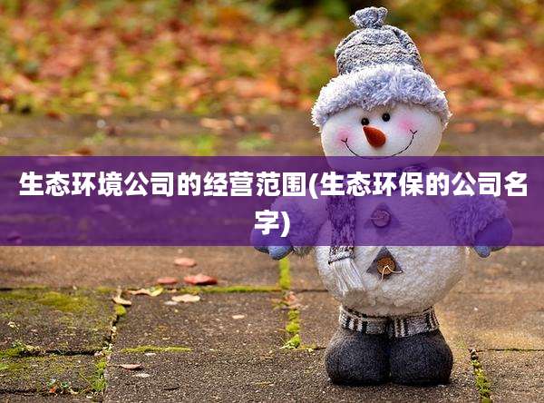 生态环境公司的经营范围(生态环保的公司名字)