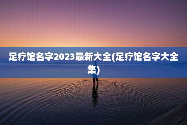足疗馆名字2023最新大全(足疗馆名字大全集)