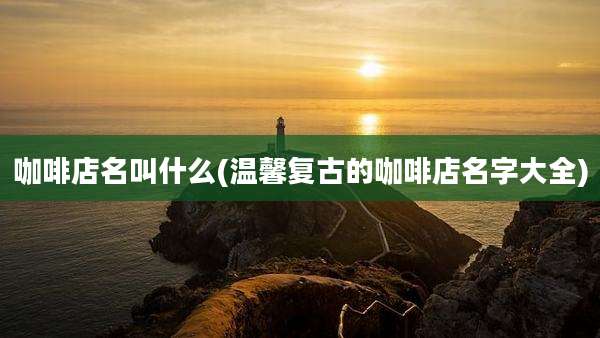 咖啡店名叫什么(温馨复古的咖啡店名字大全)