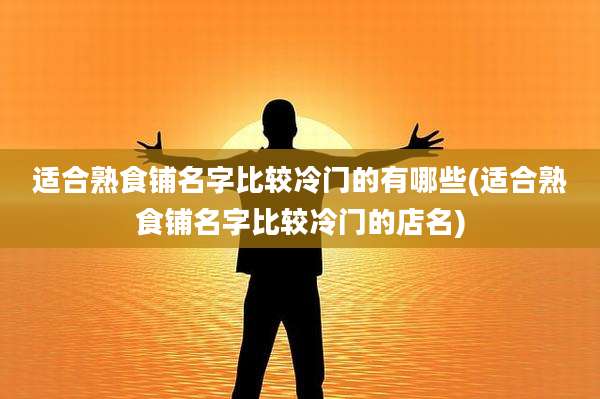 适合熟食铺名字比较冷门的有哪些(适合熟食铺名字比较冷门的店名)