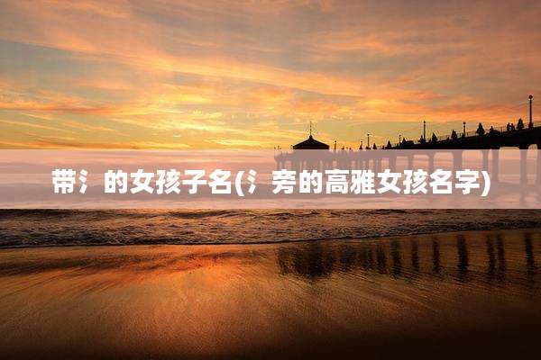 带氵的女孩子名(氵旁的高雅女孩名字)