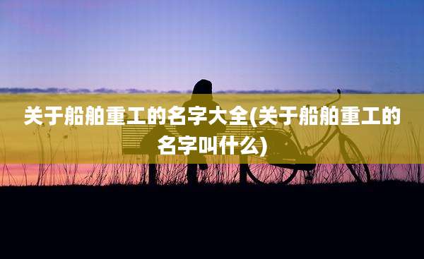 关于船舶重工的名字大全(关于船舶重工的名字叫什么)