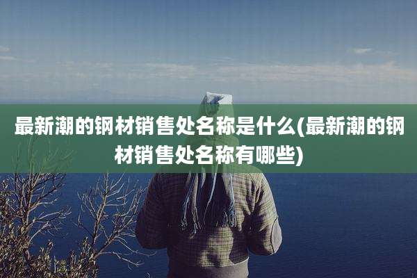 最新潮的钢材销售处名称是什么(最新潮的钢材销售处名称有哪些)