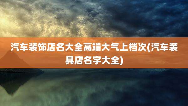 汽车装饰店名大全高端大气上档次(汽车装具店名字大全)