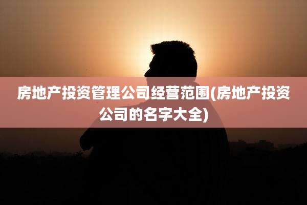 房地产投资管理公司经营范围(房地产投资公司的名字大全)