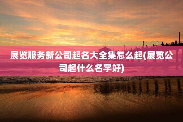 展览服务新公司起名大全集怎么起(展览公司起什么名字好)