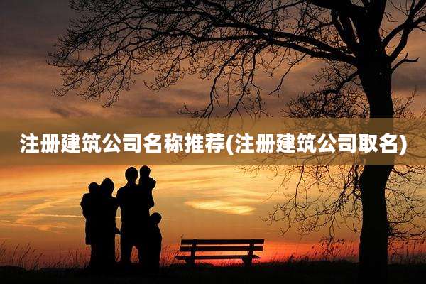 注册建筑公司名称推荐(注册建筑公司取名)