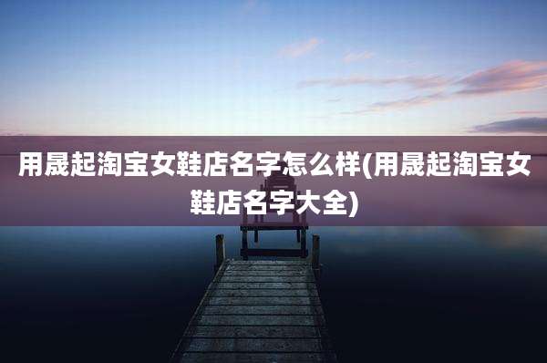 用晟起淘宝女鞋店名字怎么样(用晟起淘宝女鞋店名字大全)