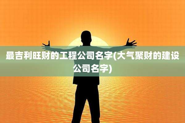 最吉利旺财的工程公司名字(大气聚财的建设公司名字)