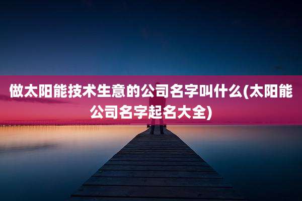 做太阳能技术生意的公司名字叫什么(太阳能公司名字起名大全)