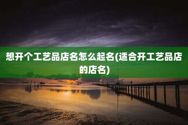 想开个工艺品店名怎么起名(适合开工艺品店的店名)