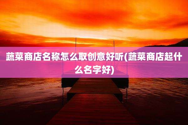 蔬菜商店名称怎么取创意好听(蔬菜商店起什么名字好)