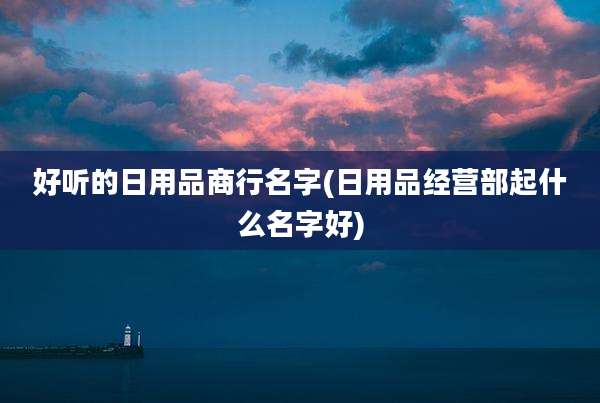 好听的日用品商行名字(日用品经营部起什么名字好)