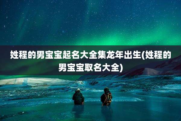 姓程的男宝宝起名大全集龙年出生(姓程的男宝宝取名大全)