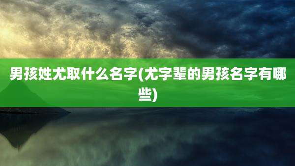 男孩姓尤取什么名字(尤字辈的男孩名字有哪些)