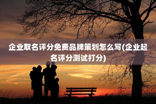 企业取名评分免费品牌策划怎么写(企业起名评分测试打分)